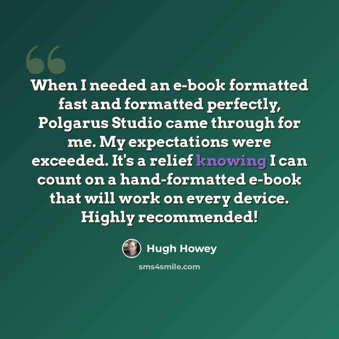 “When I needed an e-book formatted fast and formatted perfectly, Polgarus Studio came through for me. My expectations were exceeded. It's a relief knowing I can count on a hand-formatted e-book that will work on every device. Highly recommended!” quote by Hugh Howey