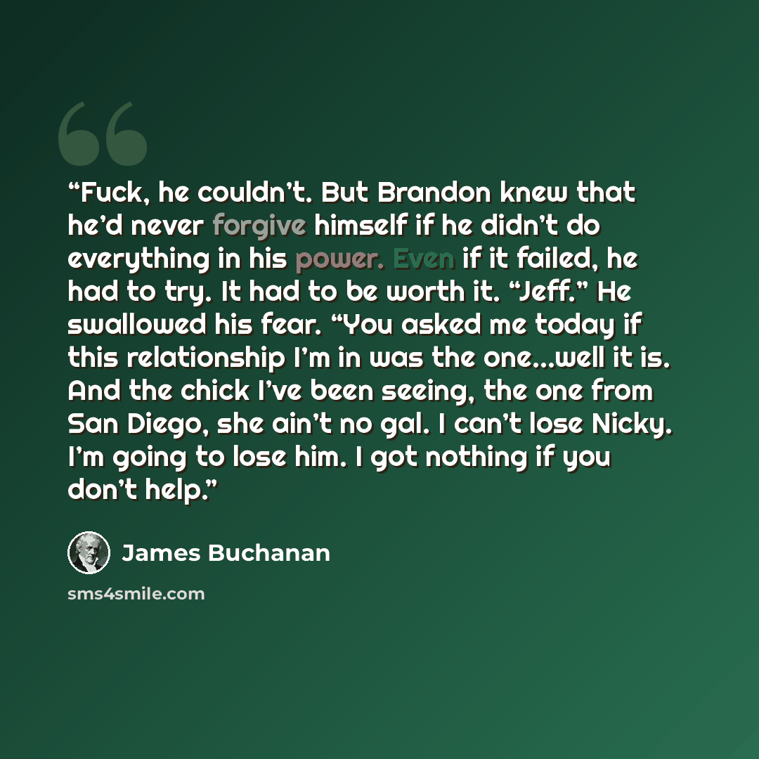 “Fuck, he couldn’t. But Brandon knew that he’d never forgive himself if he didn’t do everything in his power. Even if it failed, he had to try. It had to be worth it. “Jeff.” He swallowed his fear. “You asked me today if this relationship I’m in was the one…well it is. And the chick I’ve been…” quote by James Buchanan