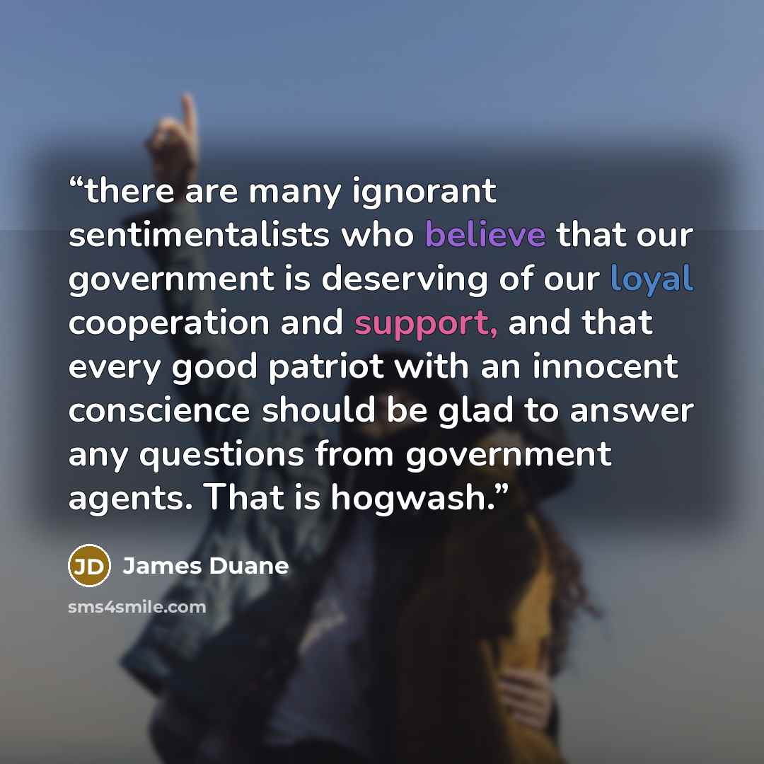 “there are many ignorant sentimentalists who believe that our government is deserving of our loyal cooperation and support, and that every good patriot with an innocent conscience should be glad to answer any questions from government agents. That is hogwash.” quote by James Duane