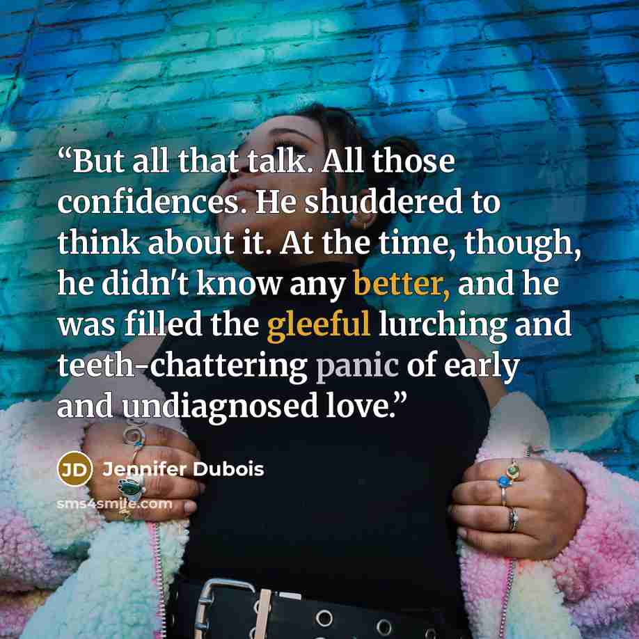 “But all that talk. All those confidences. He shuddered to think about it. At the time, though, he didn't know any better, and he was filled the gleeful lurching and teeth-chattering panic of early and undiagnosed love.” quote by Jennifer Dubois
