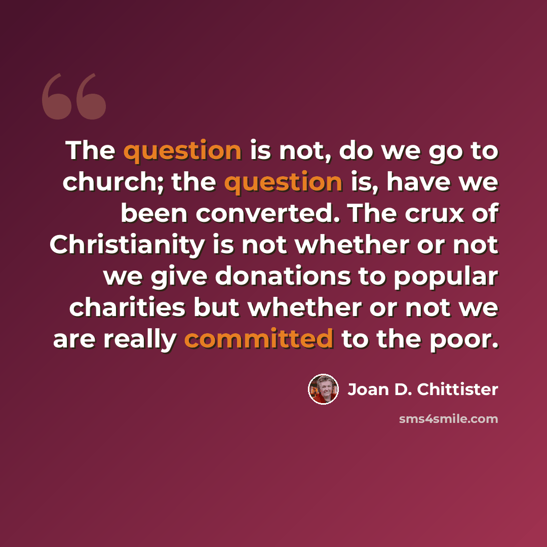 “The question is not, do we go to church; the question is, have we been converted. The crux of Christianity is not whether or not we give donations to popular charities but whether or not we are really committed to the poor.” quote by Joan D. Chittister