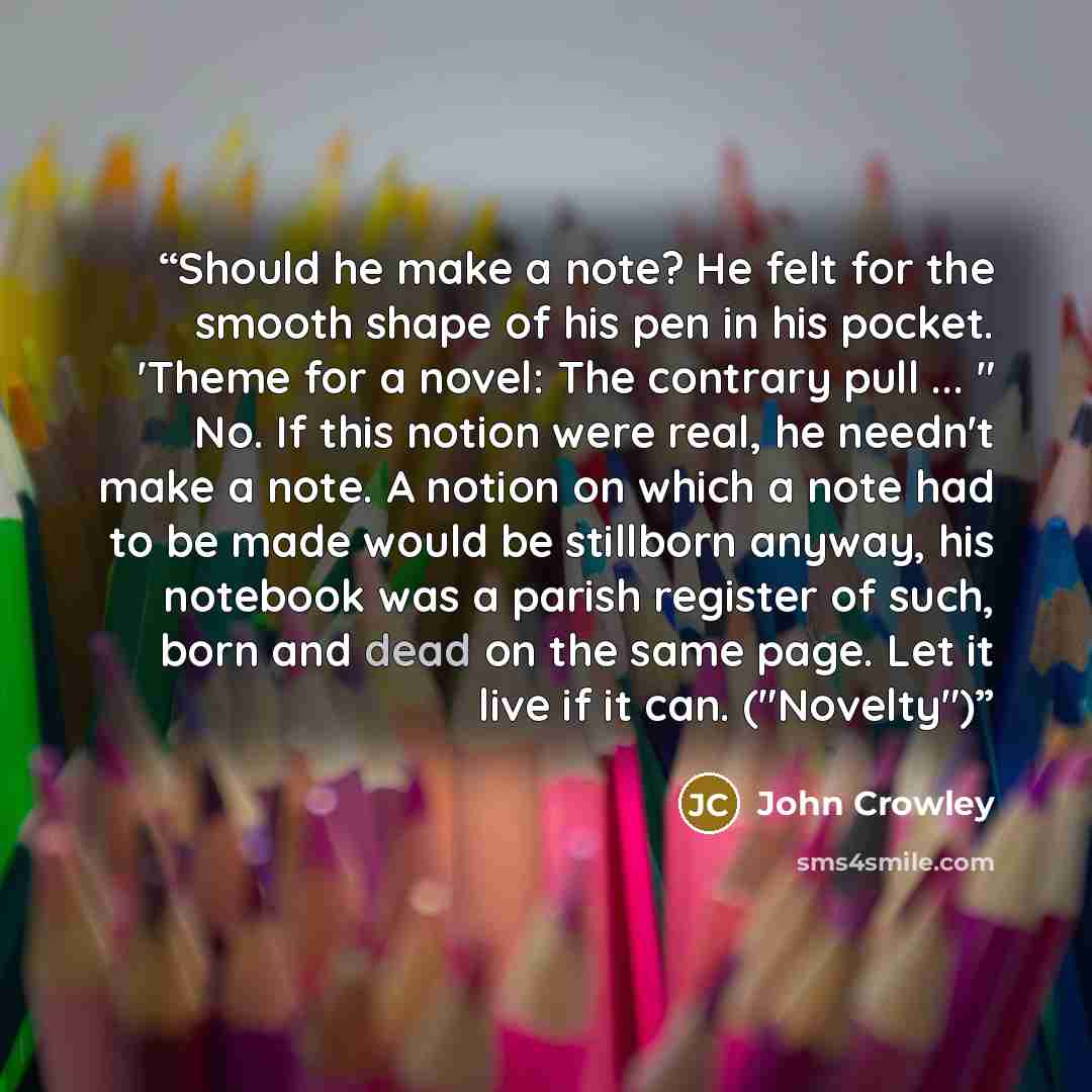 “Should he make a note? He felt for the smooth shape of his pen in his pocket. 'Theme for a novel: The contrary pull ... " No. If this notion were real, he needn't make a note. A notion on which a note had to be made would be stillborn anyway, his notebook was a parish register of such, born and…” quote by John Crowley
