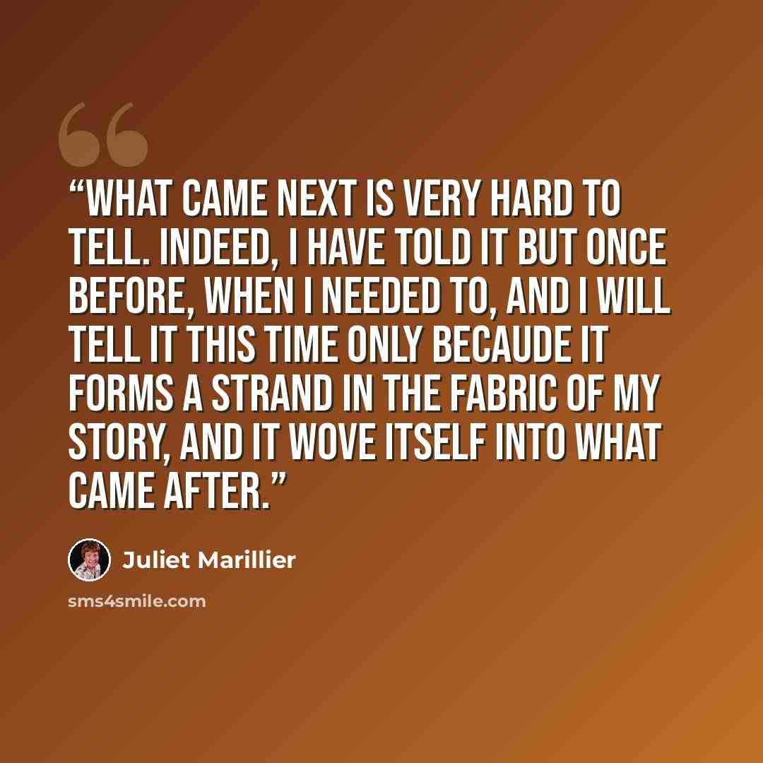 “What came next is very hard to tell. Indeed, I have told it but once before, when I needed to, and I will tell it this time only becaude it forms a strand in the fabric of my story, and it wove itself into what came after.” quote by Juliet Marillier