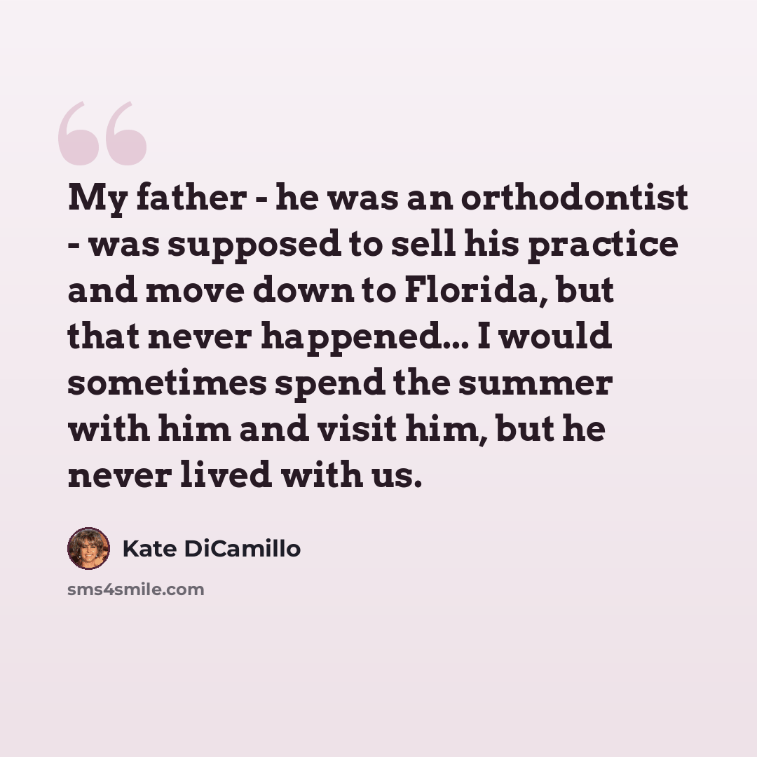 “My father - he was an orthodontist - was supposed to sell his practice and move down to Florida, but that never happened... I would sometimes spend the summer with him and visit him, but he never lived with us.” quote by Kate DiCamillo