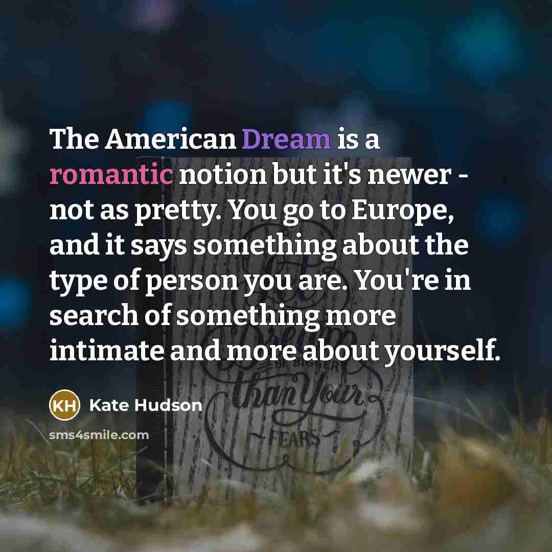 “The American Dream is a romantic notion but it's newer - not as pretty. You go to Europe, and it says something about the type of person you are. You're in search of something more intimate and more about yourself.” quote by Kate Hudson