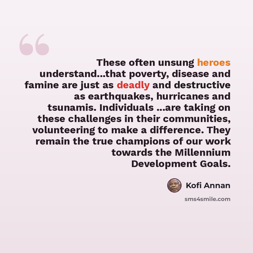 “These often unsung heroes understand...that poverty, disease and famine are just as deadly and destructive as earthquakes, hurricanes and tsunamis. Individuals ...are taking on these challenges in their communities, volunteering to make a difference. They remain the true champions of our work…” quote by Kofi Annan