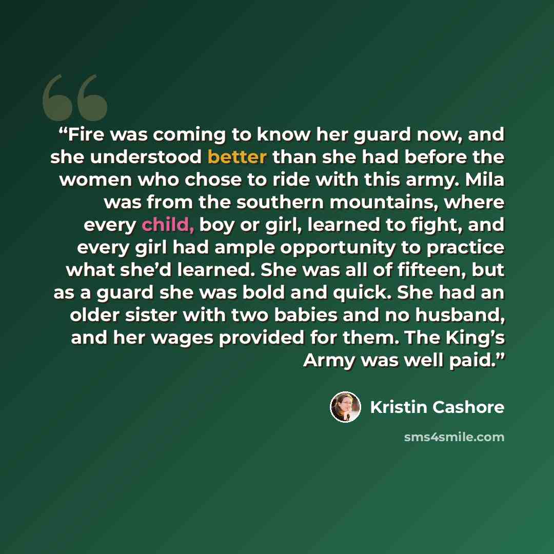“Fire was coming to know her guard now, and she understood better than she had before the women who chose to ride with this army. Mila was from the southern mountains, where every child, boy or girl, learned to fight, and every girl had ample opportunity to practice what she’d learned. She was all…” quote by Kristin Cashore