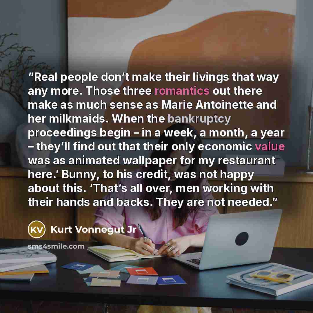 “Real people don’t make their livings that way any more. Those three romantics out there make as much sense as Marie Antoinette and her milkmaids. When the bankruptcy proceedings begin – in a week, a month, a year – they’ll find out that their only economic value was as animated wallpaper for my…” quote by Kurt Vonnegut Jr