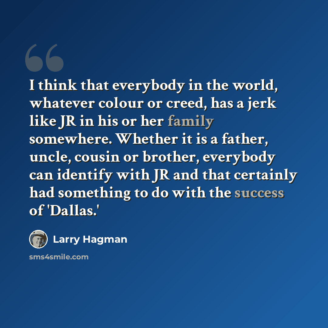 “I think that everybody in the world, whatever colour or creed, has a jerk like JR in his or her family somewhere. Whether it is a father, uncle, cousin or brother, everybody can identify with JR and that certainly had something to do with the success of 'Dallas.'” quote by Larry Hagman