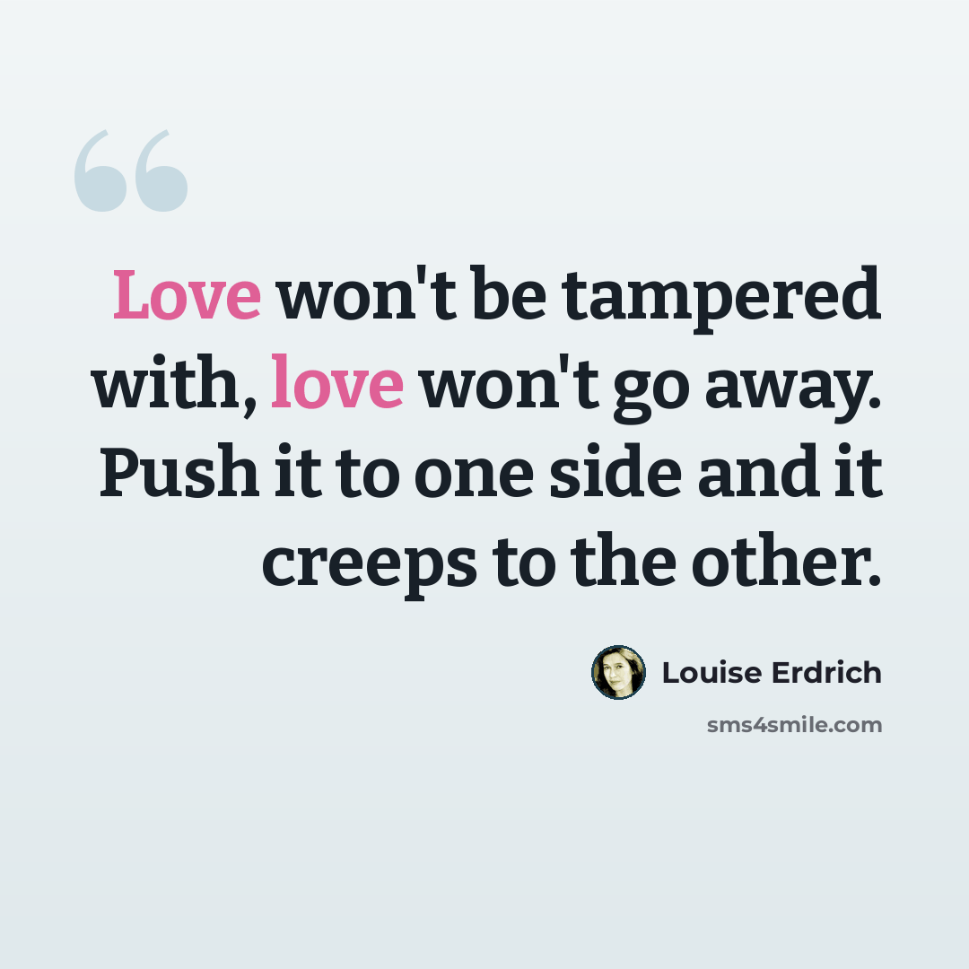 “Love won't be tampered with, love won't go away. Push it to one side and it creeps to the other.” quote by Louise Erdrich