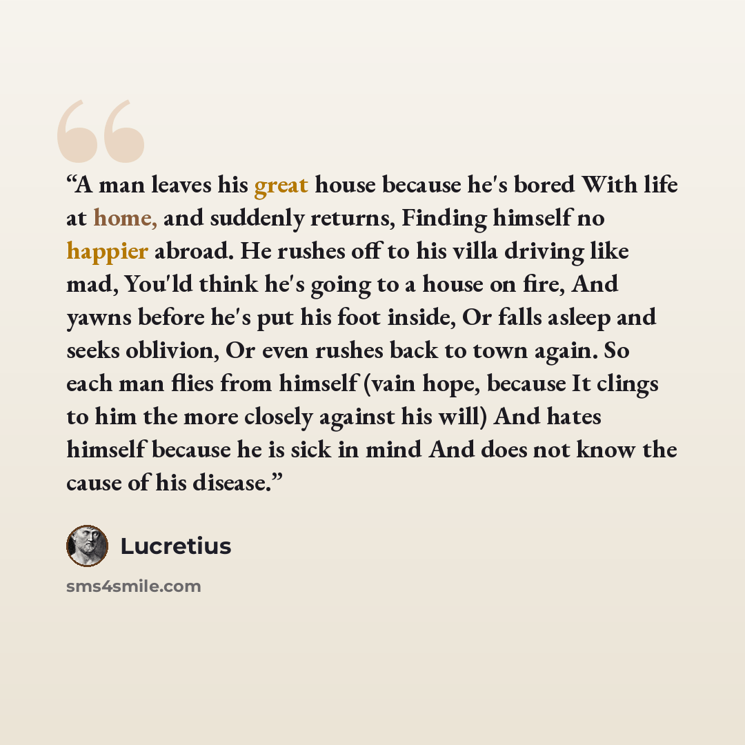 “A man leaves his great house because he's bored With life at home, and suddenly returns, Finding himself no happier abroad. He rushes off to his villa driving like mad, You'ld think he's going to a house on fire, And yawns before he's put his foot inside, Or falls asleep and seeks oblivion, Or…” quote by Lucretius