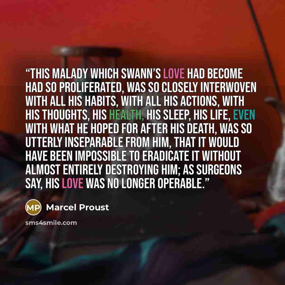 “This malady which Swann’s love had become had so proliferated, was so closely interwoven with all his habits, with all his actions, with his thoughts, his health, his sleep, his life, even with what he hoped for after his death, was so utterly inseparable from him, that it would have been…” quote by Marcel Proust