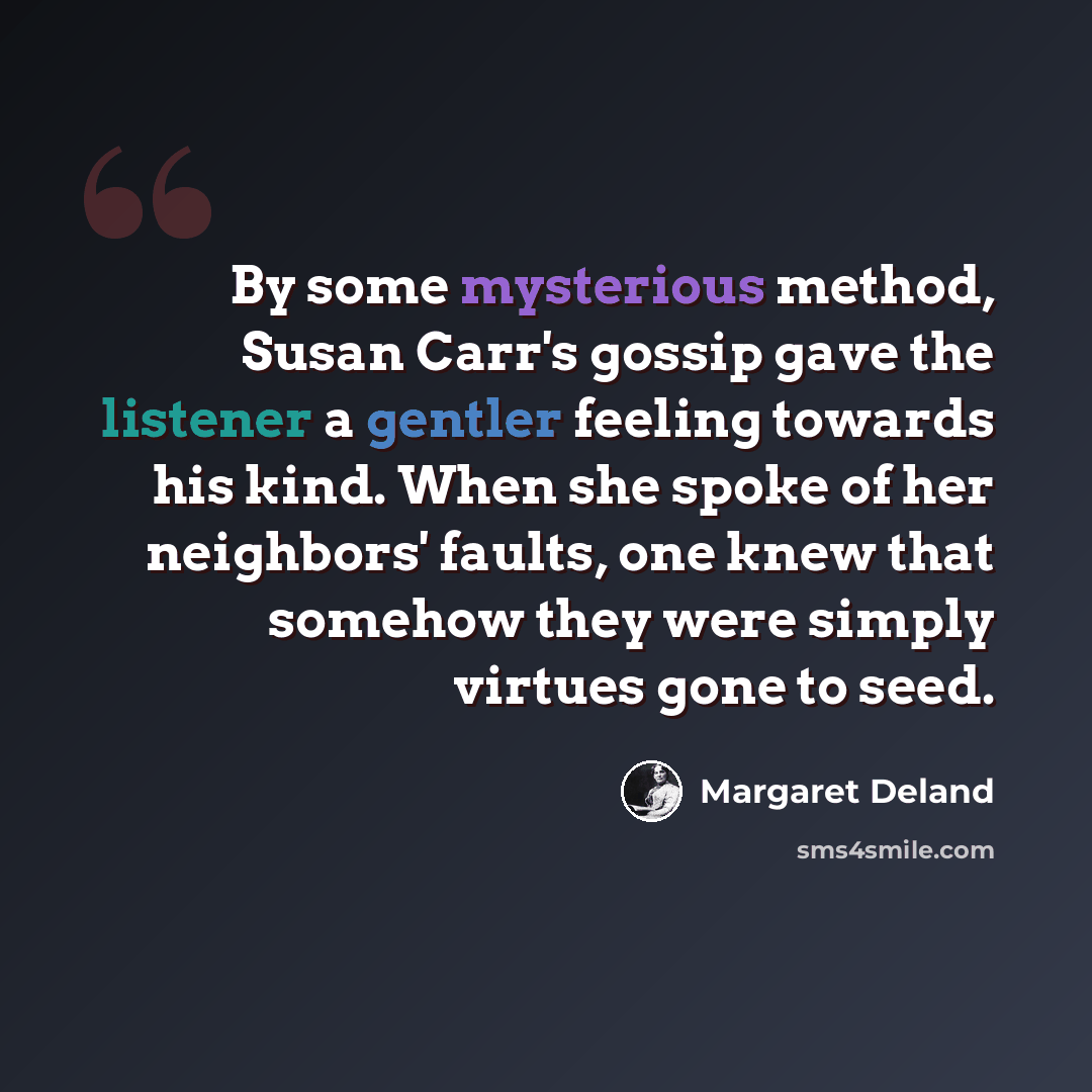 “By some mysterious method, Susan Carr's gossip gave the listener a gentler feeling towards his kind. When she spoke of her neighbors' faults, one knew that somehow they were simply virtues gone to seed.” quote by Margaret Deland