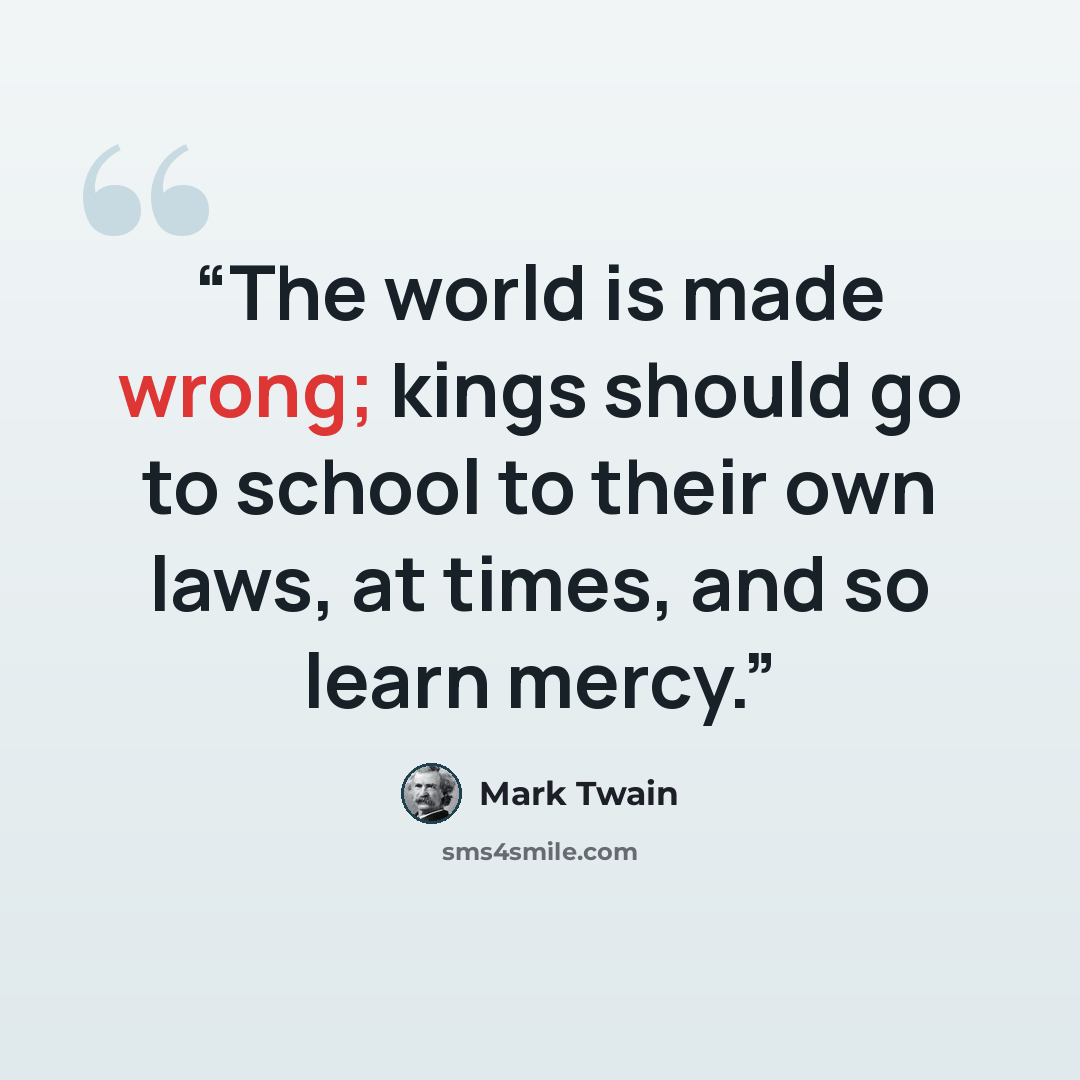 “The world is made wrong; kings should go to school to their own laws, at times, and so learn mercy.” quote by Mark Twain