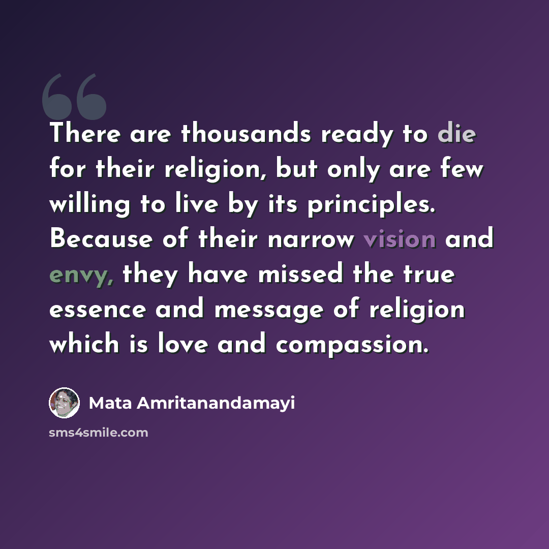 “There are thousands ready to die for their religion, but only are few willing to live by its principles. Because of their narrow vision and envy, they have missed the true essence and message of religion which is love and compassion.” quote by Mata Amritanandamayi