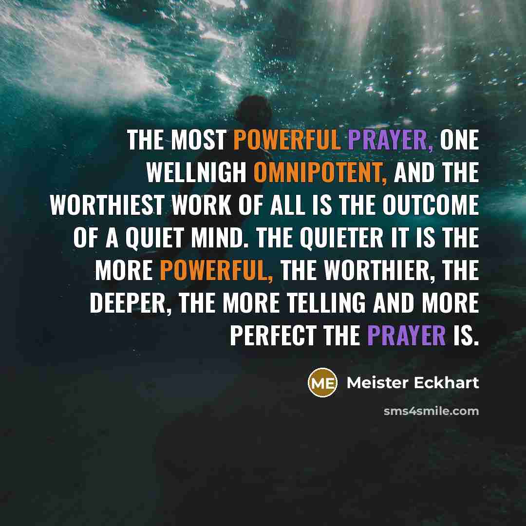 “The most powerful prayer, one wellnigh omnipotent, and the worthiest work of all is the outcome of a quiet mind. The quieter it is the more powerful, the worthier, the deeper, the more telling and more perfect the prayer is.” quote by Meister Eckhart