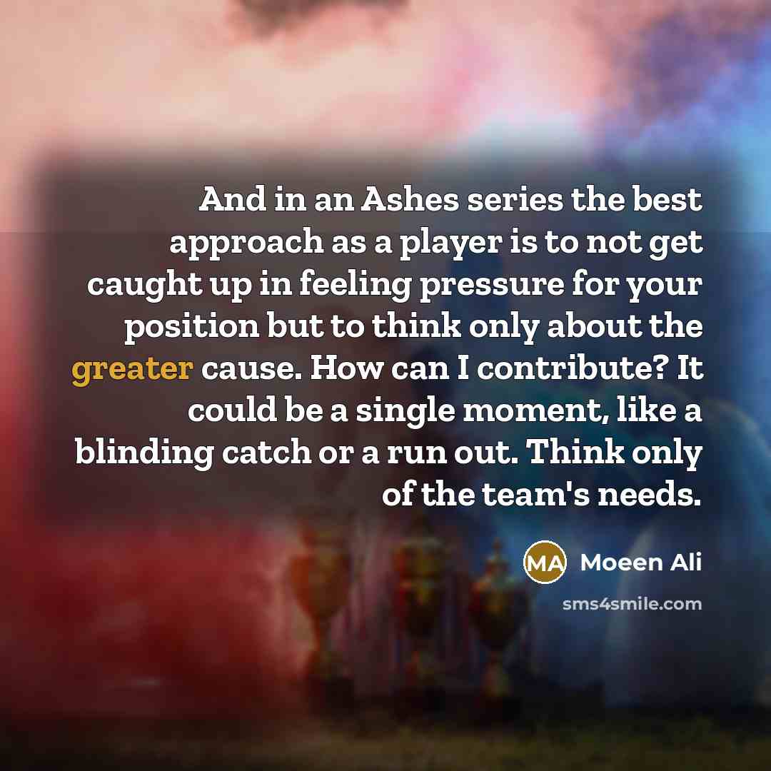 “And in an Ashes series the best approach as a player is to not get caught up in feeling pressure for your position but to think only about the greater cause. How can I contribute? It could be a single moment, like a blinding catch or a run out. Think only of the team's needs.” quote by Moeen Ali