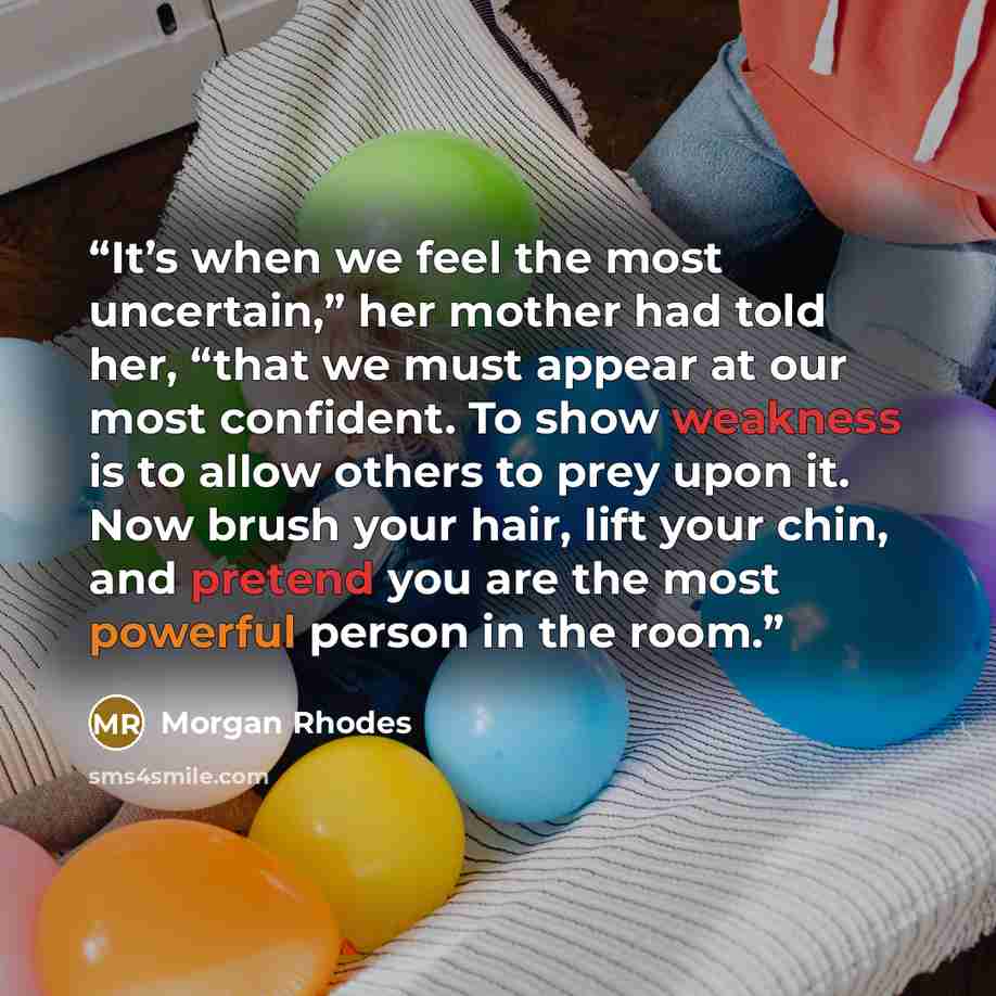 “It’s when we feel the most uncertain,” her mother had told her, “that we must appear at our most confident. To show weakness is to allow others to prey upon it. Now brush your hair, lift your chin, and pretend you are the most powerful person in the room.” quote by Morgan Rhodes