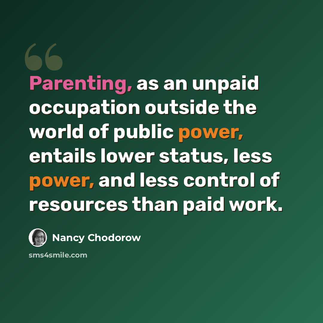 “Parenting, as an unpaid occupation outside the world of public power, entails lower status, less power, and less control of resources than paid work.” quote by Nancy Chodorow