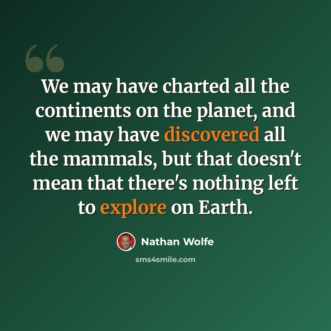 “We may have charted all the continents on the planet, and we may have discovered all the mammals, but that doesn't mean that there's nothing left to explore on Earth.” quote by Nathan Wolfe