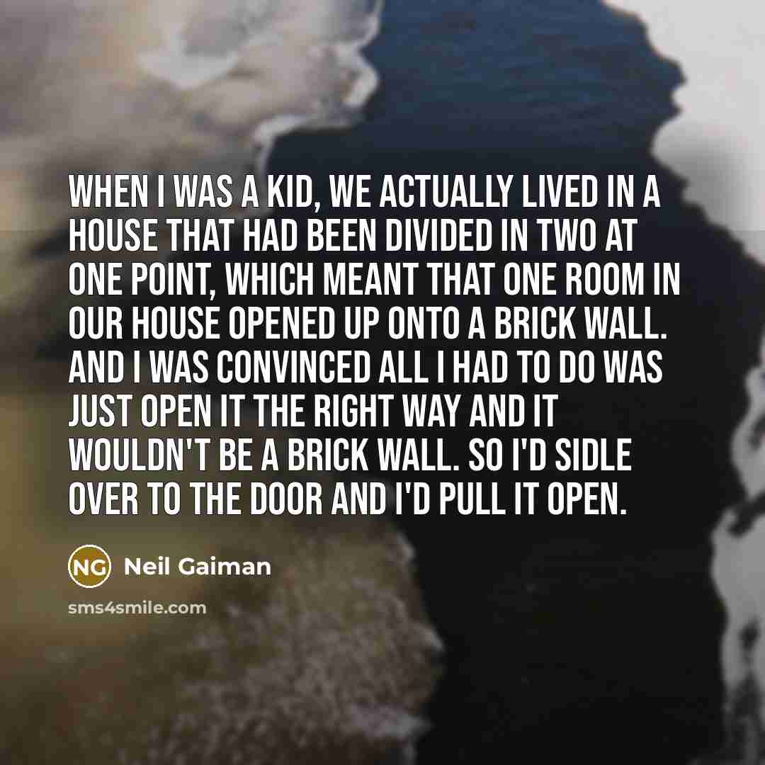 “When I was a kid, we actually lived in a house that had been divided in two at one point, which meant that one room in our house opened up onto a brick wall. And I was convinced all I had to do was just open it the right way and it wouldn't be a brick wall. So I'd sidle over to the door and I'd…” quote by Neil Gaiman