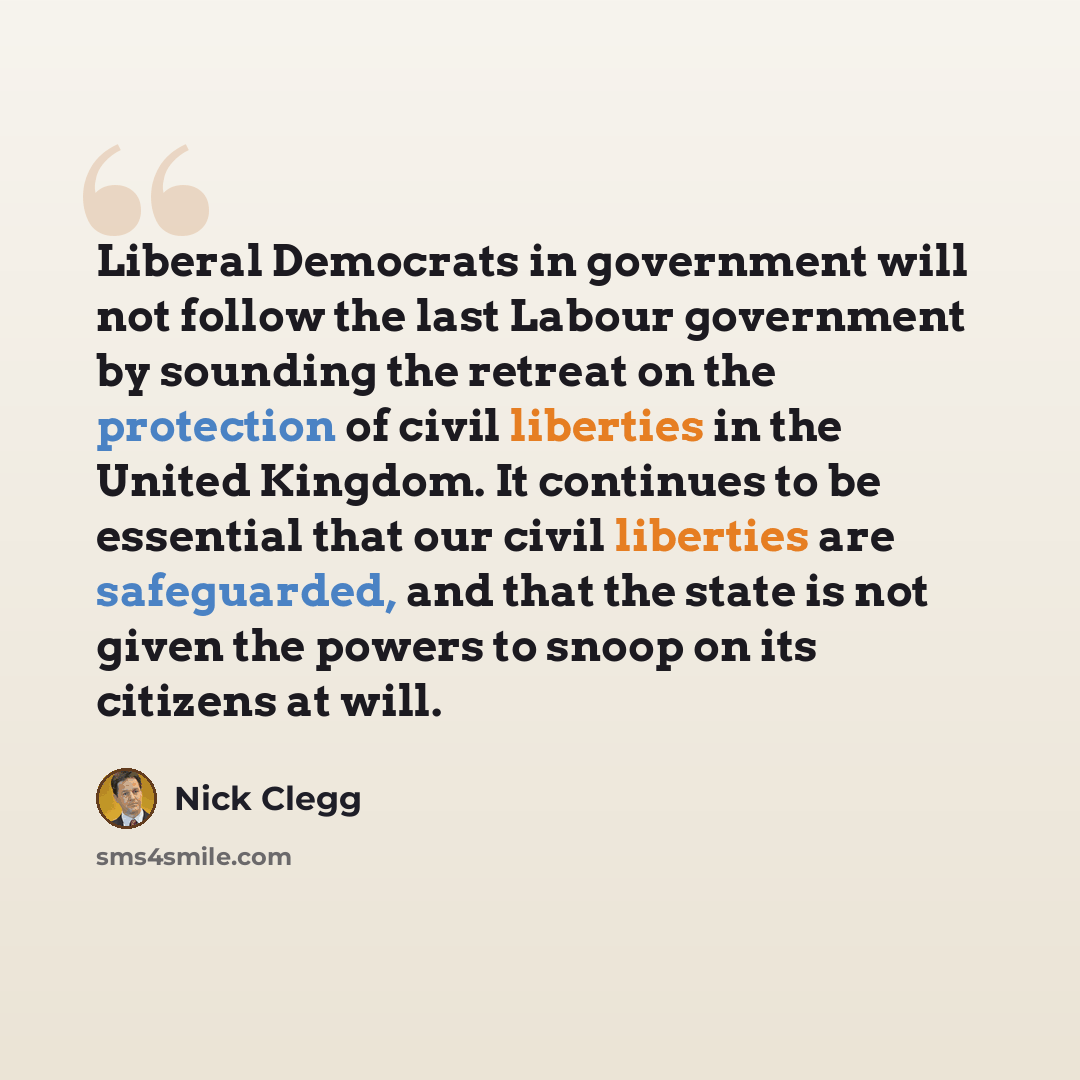 “Liberal Democrats in government will not follow the last Labour government by sounding the retreat on the protection of civil liberties in the United Kingdom. It continues to be essential that our civil liberties are safeguarded, and that the state is not given the powers to snoop on its citizens…” quote by Nick Clegg