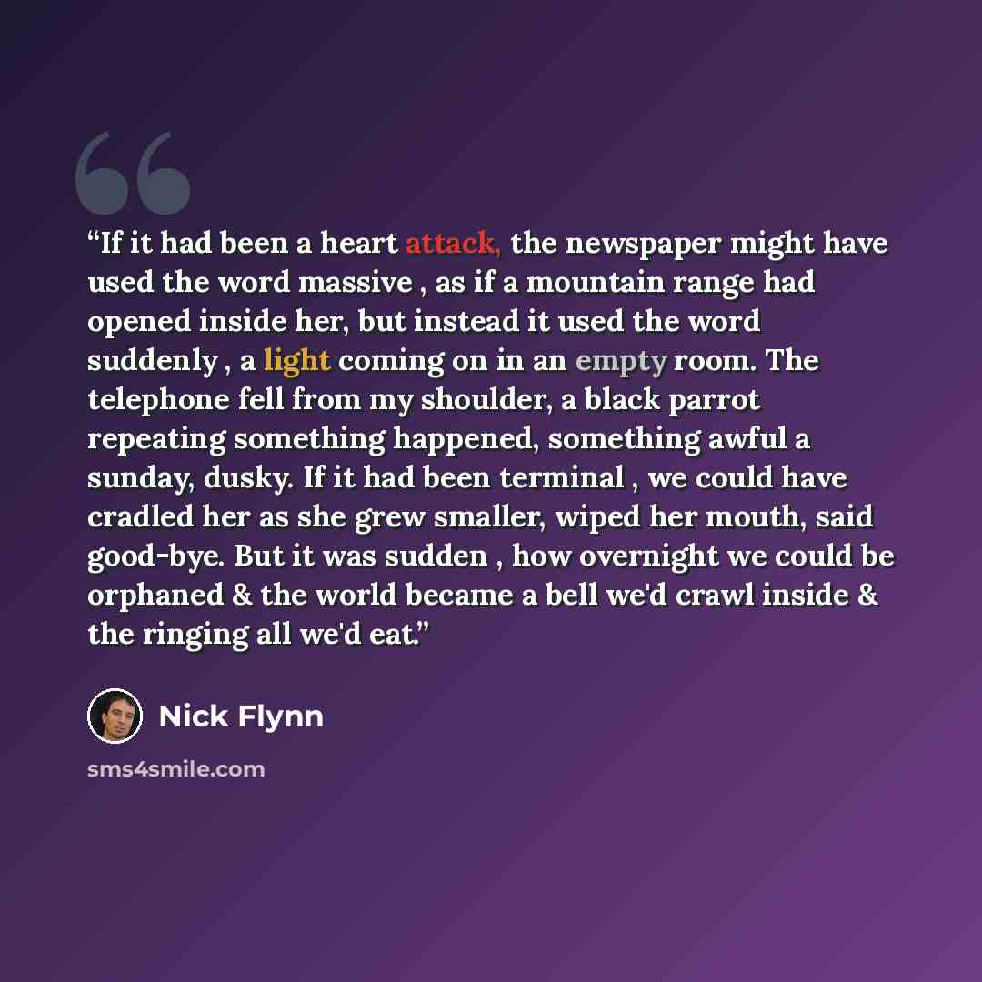 “If it had been a heart attack, the newspaper might have used the word massive , as if a mountain range had opened inside her, but instead it used the word suddenly , a light coming on in an empty room. The telephone fell from my shoulder, a black parrot repeating something happened, something…” quote by Nick Flynn