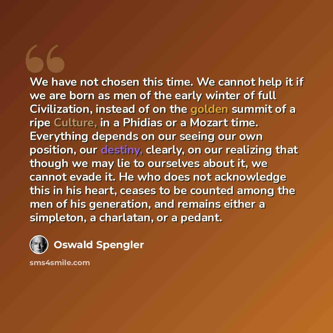 “We have not chosen this time. We cannot help it if we are born as men of the early winter of full Civilization, instead of on the golden summit of a ripe Culture, in a Phidias or a Mozart time. Everything depends on our seeing our own position, our destiny, clearly, on our realizing that though we…” quote by Oswald Spengler