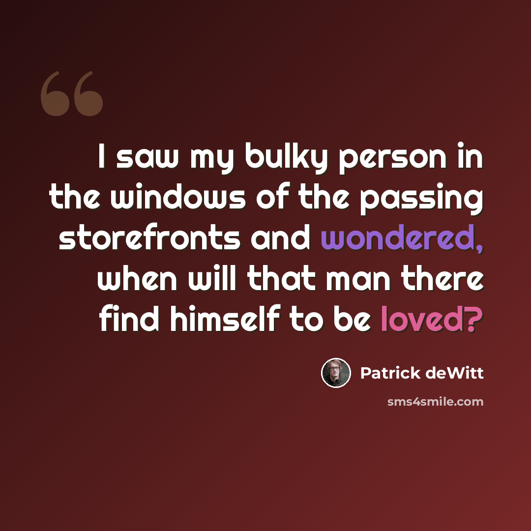 “I saw my bulky person in the windows of the passing storefronts and wondered, when will that man there find himself to be loved?” quote by Patrick deWitt