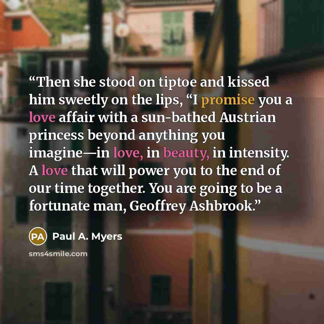 “Then she stood on tiptoe and kissed him sweetly on the lips, “I promise you a love affair with a sun-bathed Austrian princess beyond anything you imagine—in love, in beauty, in intensity. A love that will power you to the end of our time together. You are going to be a fortunate man, Geoffrey…” quote by Paul A. Myers