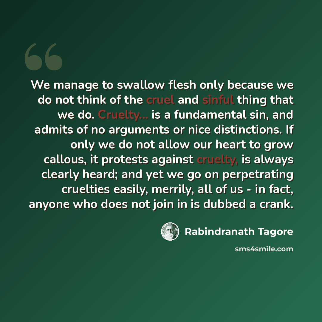 “We manage to swallow flesh only because we do not think of the cruel and sinful thing that we do. Cruelty... is a fundamental sin, and admits of no arguments or nice distinctions. If only we do not allow our heart to grow callous, it protests against cruelty, is always clearly heard; and yet we go…” quote by Rabindranath Tagore