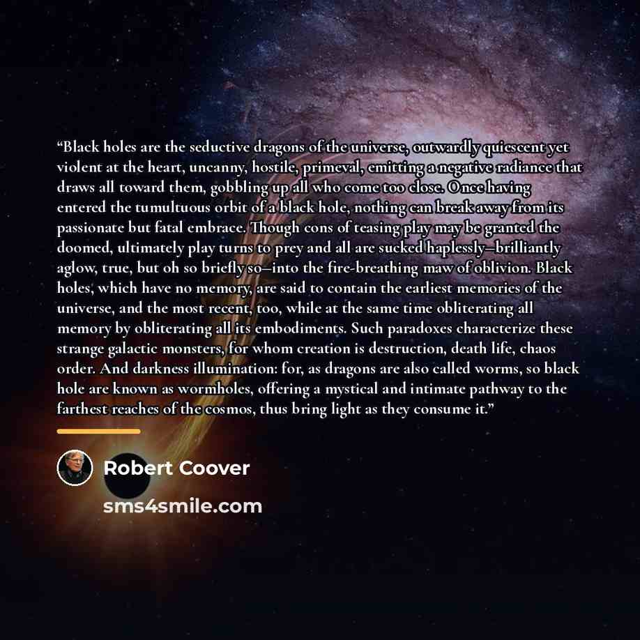 “Black holes are the seductive dragons of the universe, outwardly quiescent yet violent at the heart, uncanny, hostile, primeval, emitting a negative radiance that draws all toward them, gobbling up all who come too close. Once having entered the tumultuous orbit of a black hole, nothing can break…” quote by Robert Coover