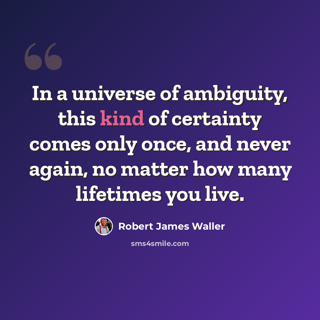 “In a universe of ambiguity, this kind of certainty comes only once, and never again, no matter how many lifetimes you live.” quote by Robert James Waller