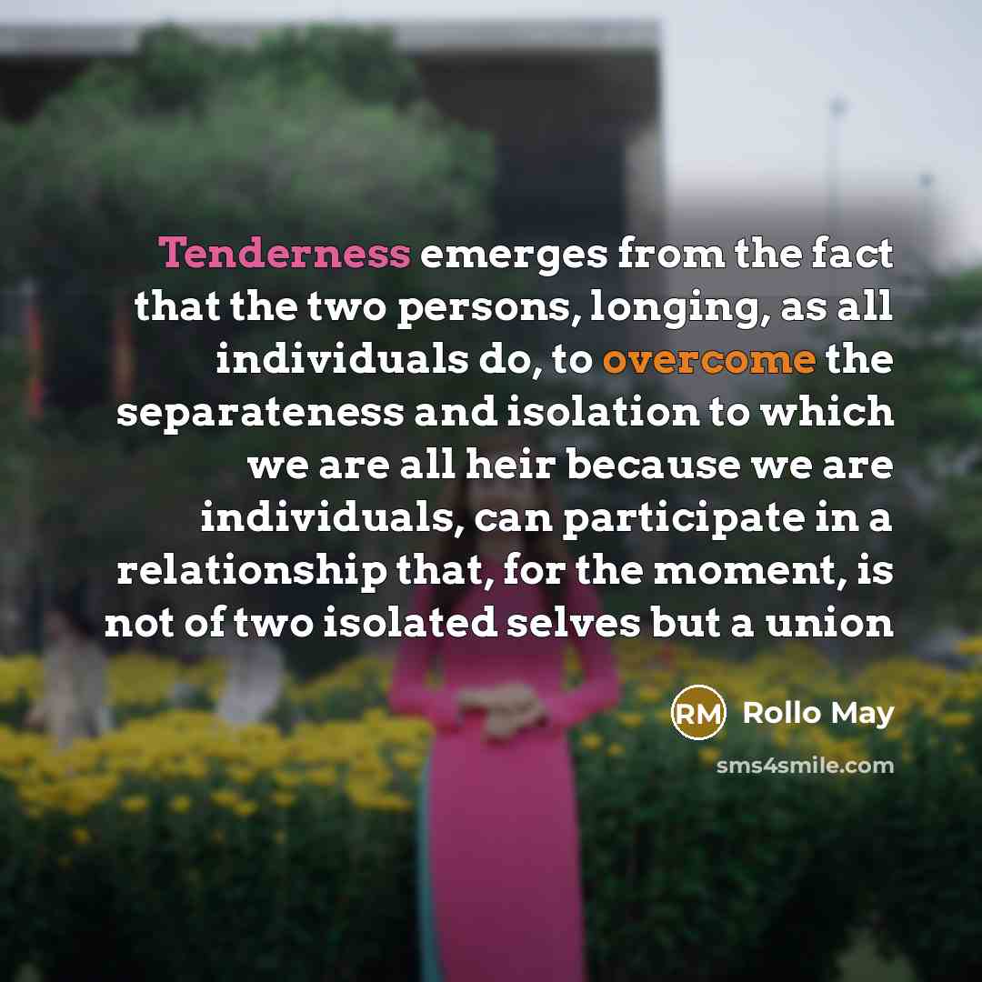 “Tenderness emerges from the fact that the two persons, longing, as all individuals do, to overcome the separateness and isolation to which we are all heir because we are individuals, can participate in a relationship that, for the moment, is not of two isolated selves but a union” quote by Rollo May