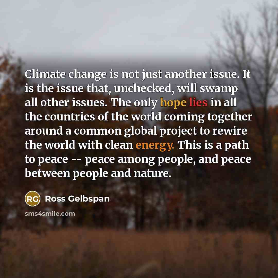 “Climate change is not just another issue. It is the issue that, unchecked, will swamp all other issues. The only hope lies in all the countries of the world coming together around a common global project to rewire the world with clean energy. This is a path to peace -- peace among people, and…” quote by Ross Gelbspan