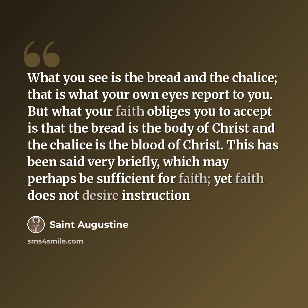 “What you see is the bread and the chalice; that is what your own eyes report to you. But what your faith obliges you to accept is that the bread is the body of Christ and the chalice is the blood of Christ. This has been said very briefly, which may perhaps be sufficient for faith; yet faith does…” quote by Saint Augustine