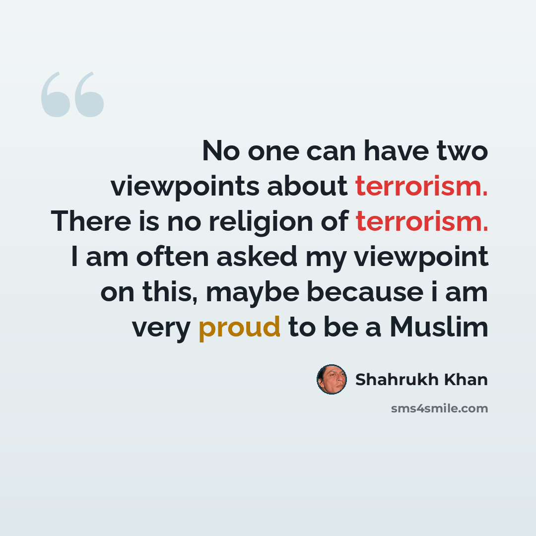 “No one can have two viewpoints about terrorism. There is no religion of terrorism. I am often asked my viewpoint on this, maybe because i am very proud to be a Muslim” quote by Shahrukh Khan