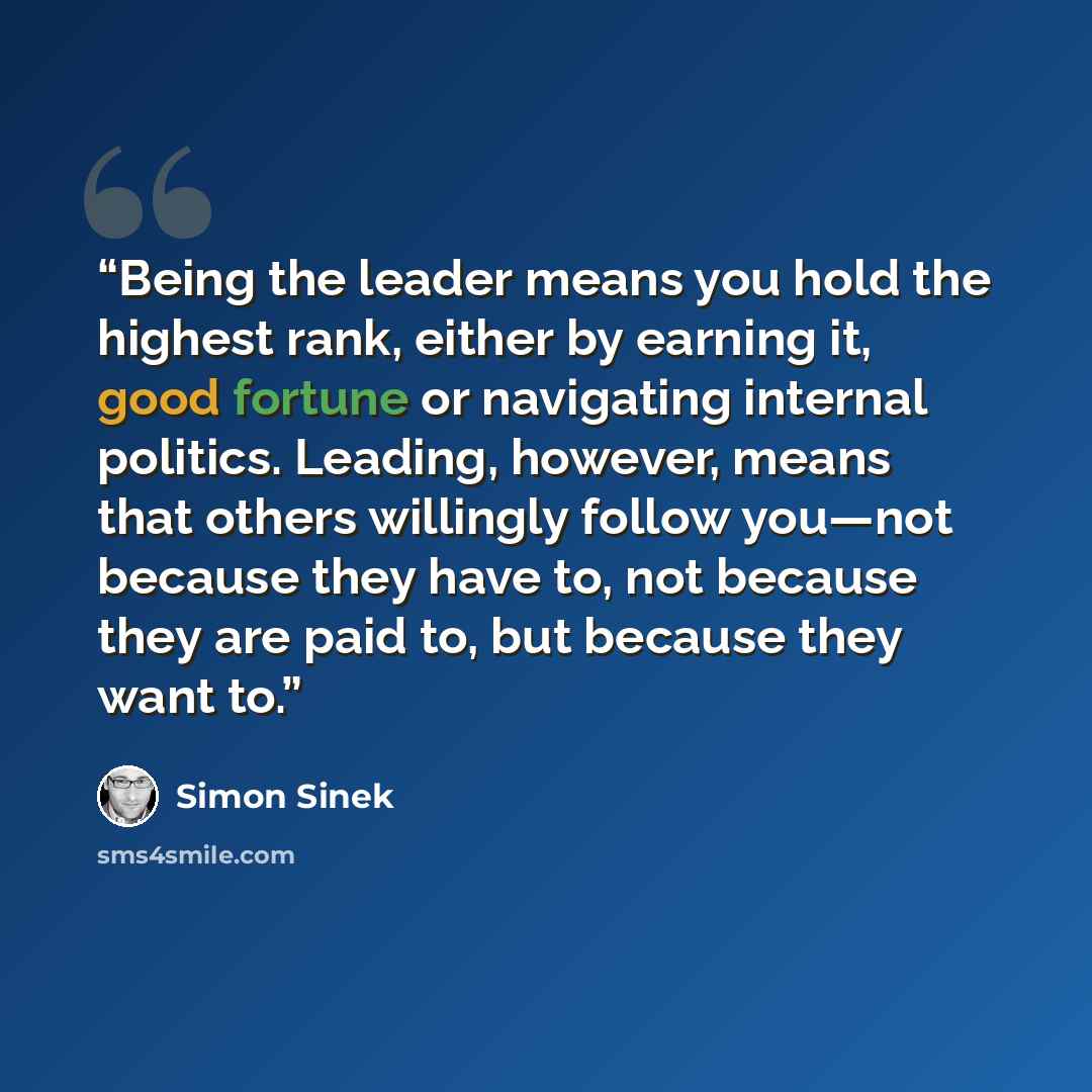 “Being the leader means you hold the highest rank, either by earning it, good fortune or navigating internal politics. Leading, however, means that others willingly follow you—not because they have to, not because they are paid to, but because they want to.” quote by Simon Sinek