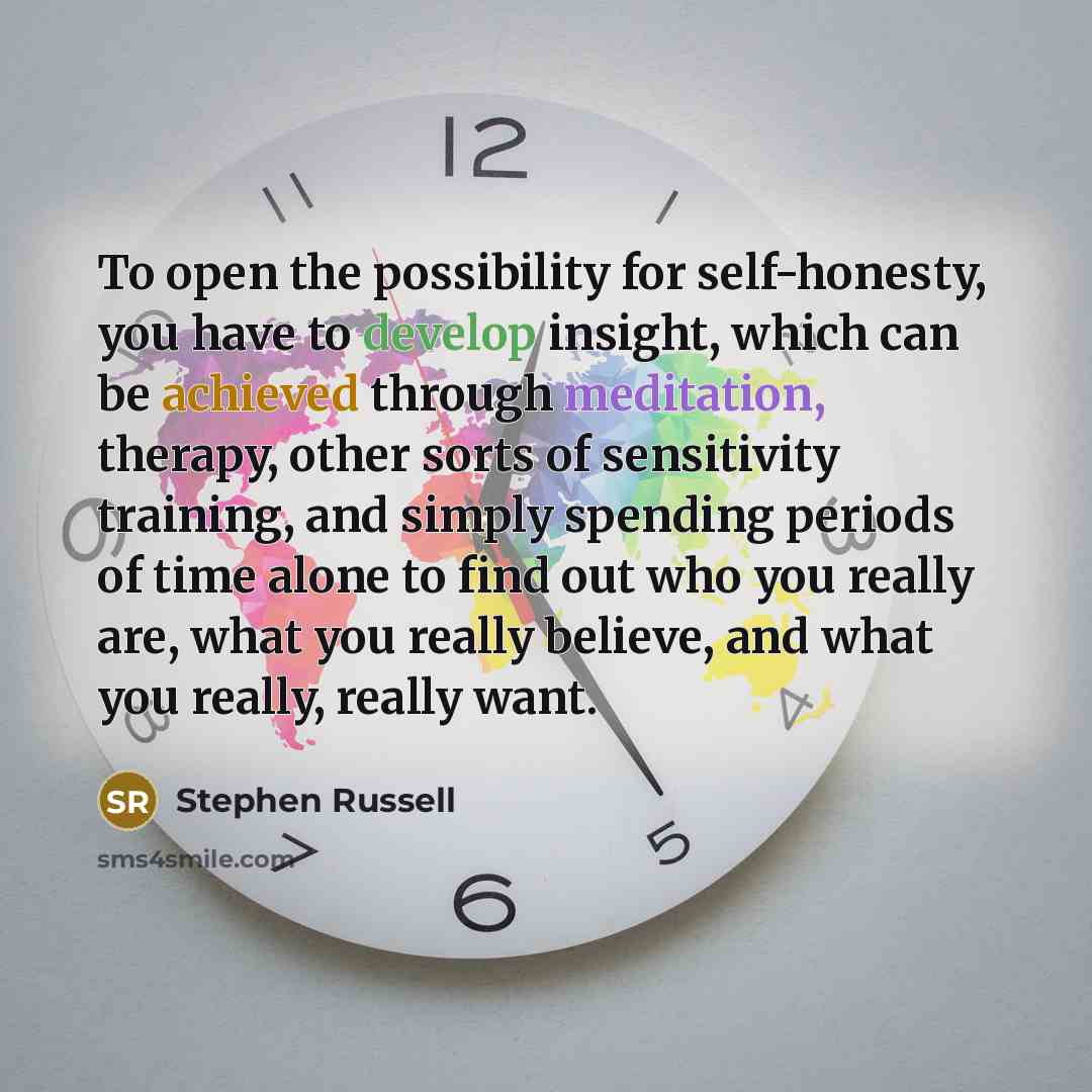 “To open the possibility for self-honesty, you have to develop insight, which can be achieved through meditation, therapy, other sorts of sensitivity training, and simply spending periods of time alone to find out who you really are, what you really believe, and what you really, really want.” quote by Stephen Russell