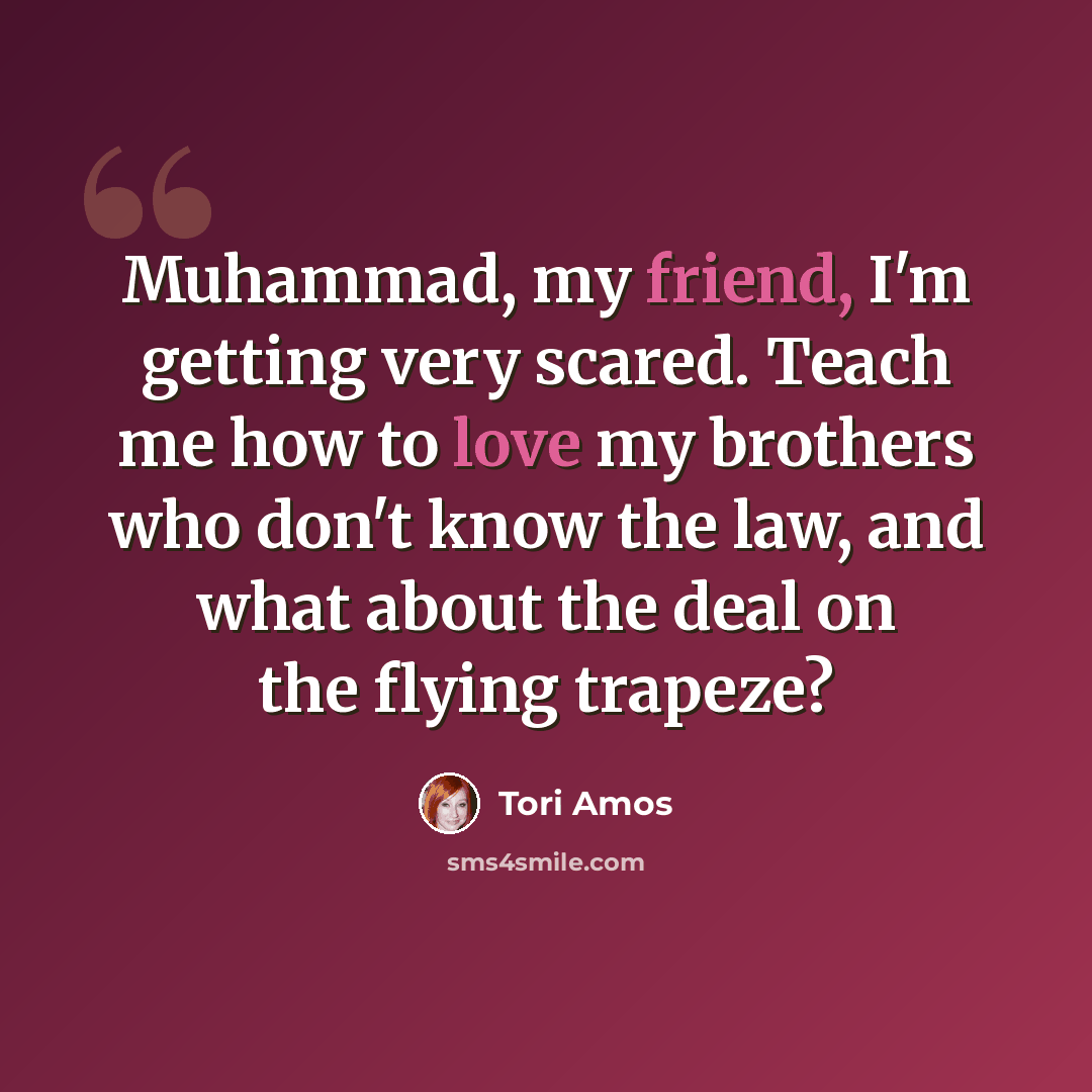 “Muhammad, my friend, I'm getting very scared. Teach me how to love my brothers who don't know the law, and what about the deal on the flying trapeze?” quote by Tori Amos