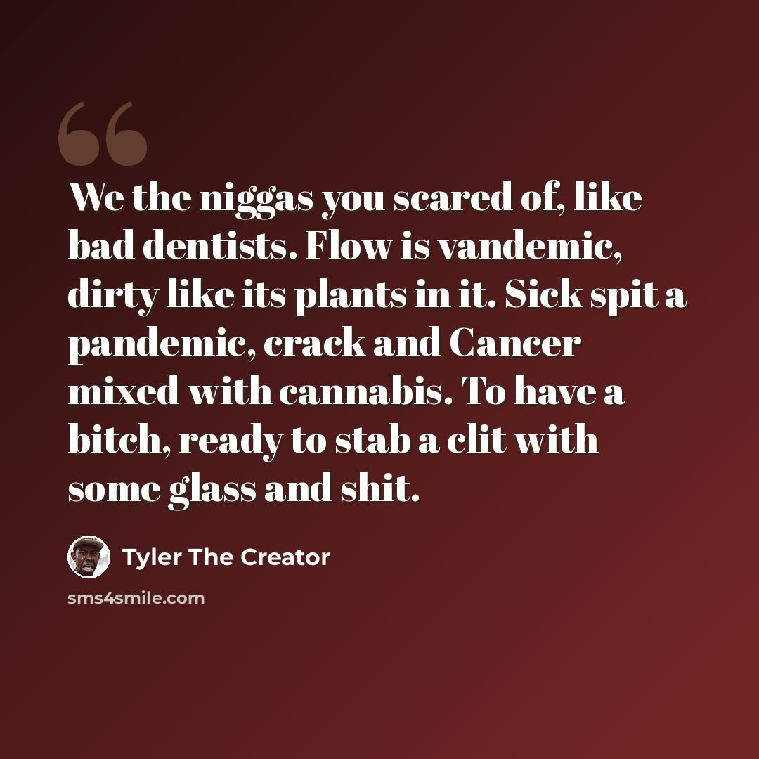 “We the niggas you scared of, like bad dentists. Flow is vandemic, dirty like its plants in it. Sick spit a pandemic, crack and Cancer mixed with cannabis. To have a bitch, ready to stab a clit with some glass and shit.” quote by Tyler The Creator