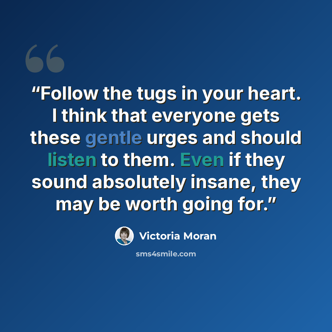 “Follow the tugs in your heart. I think that everyone gets these gentle urges and should listen to them. Even if they sound absolutely insane, they may be worth going for.” quote by Victoria Moran