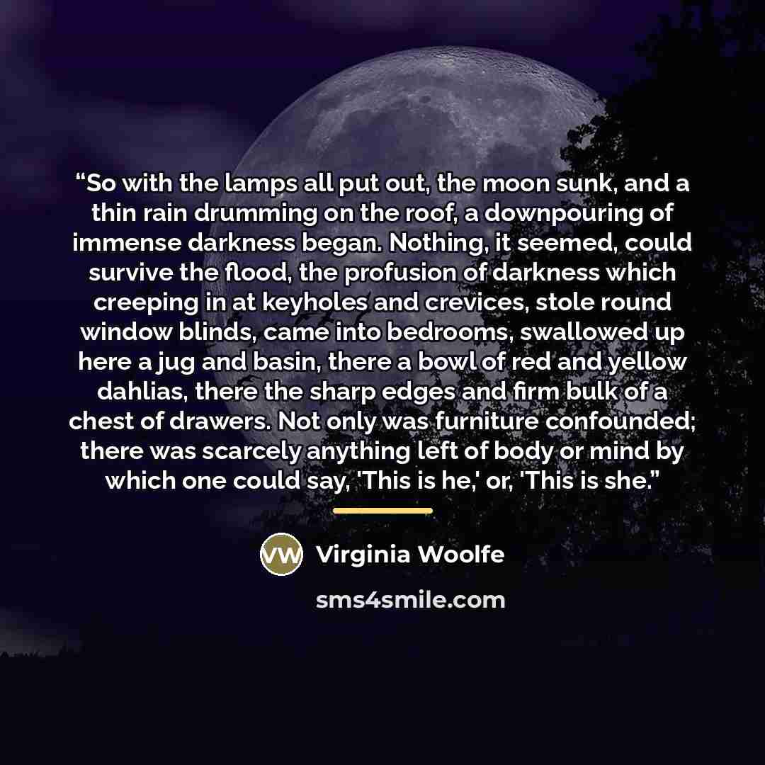 “So with the lamps all put out, the moon sunk, and a thin rain drumming on the roof, a downpouring of immense darkness began. Nothing, it seemed, could survive the flood, the profusion of darkness which creeping in at keyholes and crevices, stole round window blinds, came into bedrooms, swallowed…” quote by Virginia Woolfe