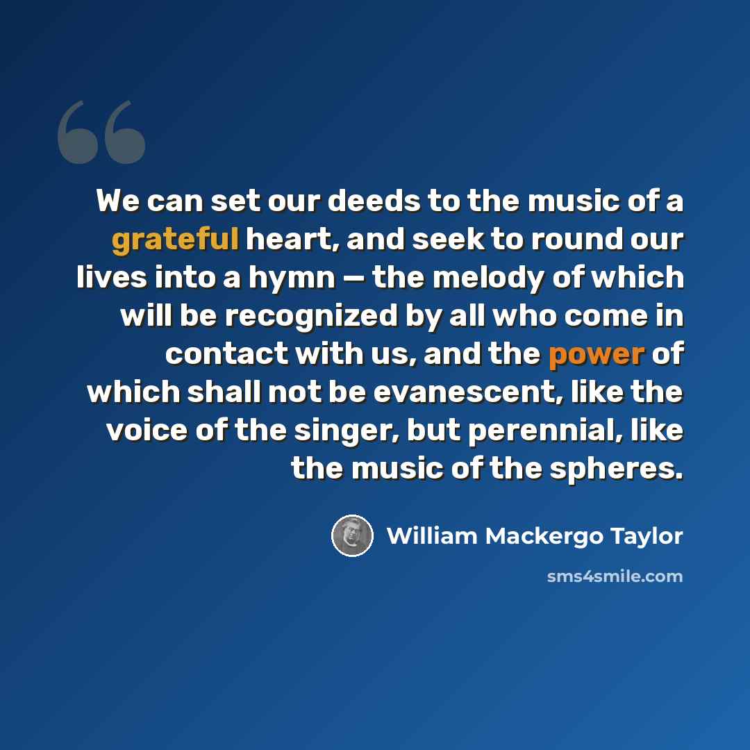 “We can set our deeds to the music of a grateful heart, and seek to round our lives into a hymn — the melody of which will be recognized by all who come in contact with us, and the power of which shall not be evanescent, like the voice of the singer, but perennial, like the music of the spheres.” quote by William Mackergo Taylor