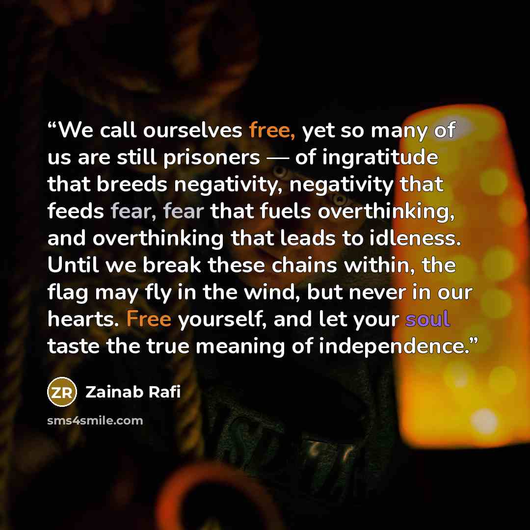 “We call ourselves free, yet so many of us are still prisoners — of ingratitude that breeds negativity, negativity that feeds fear, fear that fuels overthinking, and overthinking that leads to idleness. Until we break these chains within, the flag may fly in the wind, but never in our hearts. Free…” quote by Zainab Rafi