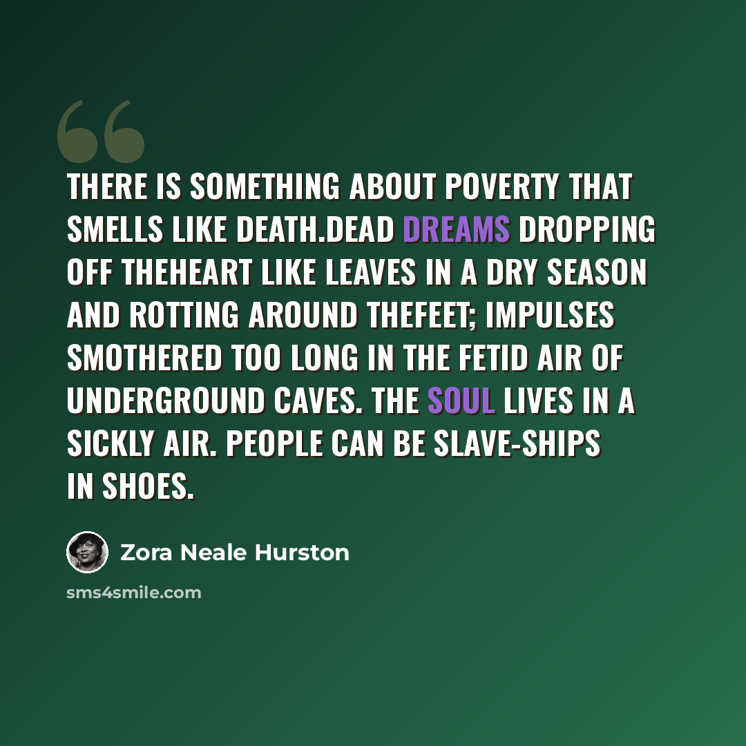 “There is something about poverty that smells like death.Dead dreams dropping off theheart like leaves in a dry season and rotting around thefeet; impulses smothered too long in the fetid air of underground caves. The soul lives in a sickly air. People can be slave-ships in shoes.” quote by Zora Neale Hurston