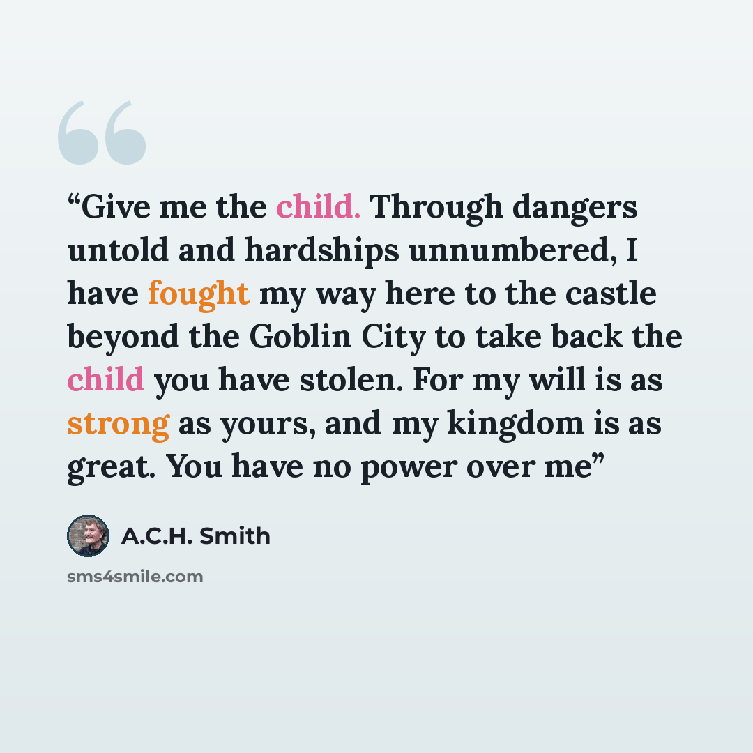 “Give me the child. Through dangers untold and hardships unnumbered, I have fought my way here to the castle beyond the Goblin City to take back the child you have stolen. For my will is as strong as yours, and my kingdom is as great. You have no power over me” quote by A.C.H. Smith
