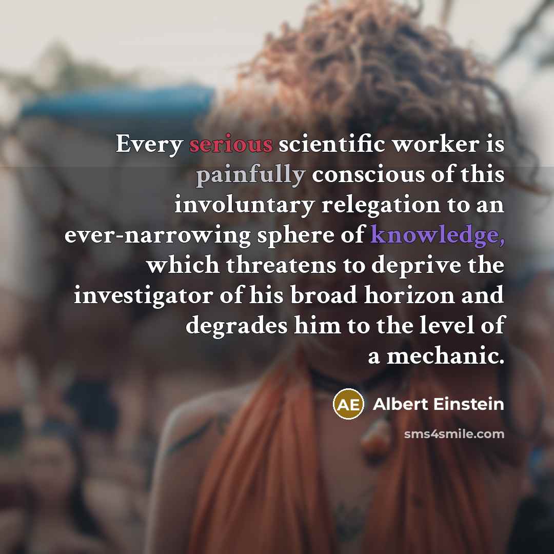 “Every serious scientific worker is painfully conscious of this involuntary relegation to an ever-narrowing sphere of knowledge, which threatens to deprive the investigator of his broad horizon and degrades him to the level of a mechanic.” quote by Albert Einstein