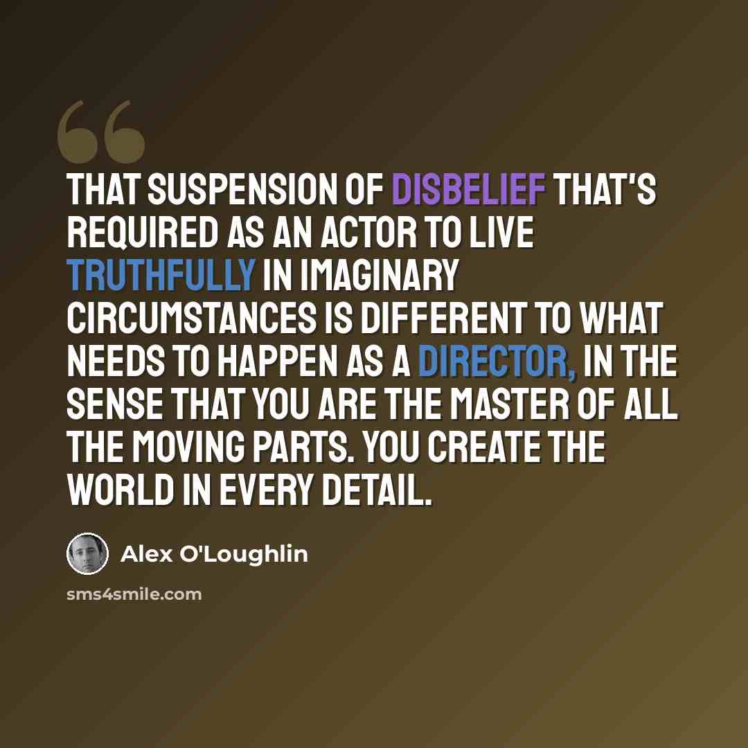 “That suspension of disbelief that's required as an actor to live truthfully in imaginary circumstances is different to what needs to happen as a director, in the sense that you are the master of all the moving parts. You create the world in every detail.” quote by Alex O'Loughlin