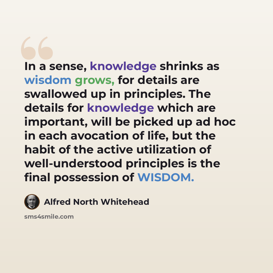“In a sense, knowledge shrinks as wisdom grows, for details are swallowed up in principles. The details for knowledge which are important, will be picked up ad hoc in each avocation of life, but the habit of the active utilization of well-understood principles is the final possession of WISDOM.” quote by Alfred North Whitehead